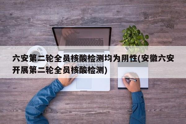 六安第二轮全员核酸检测均为阴性(安徽六安开展第二轮全员核酸检测)