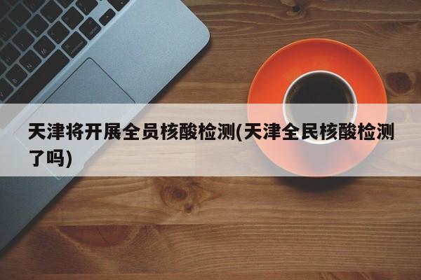 天津将开展全员核酸检测(天津全民核酸检测了吗)