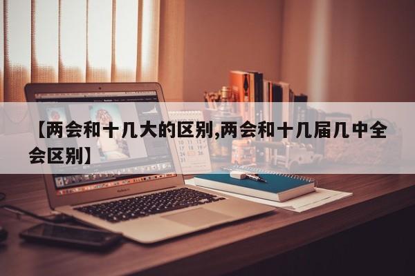 【两会和十几大的区别,两会和十几届几中全会区别】