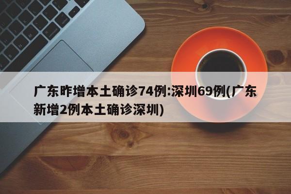 广东昨增本土确诊74例:深圳69例(广东新增2例本土确诊深圳)