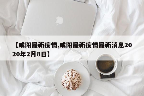 【咸阳最新疫情,咸阳最新疫情最新消息2020年2月8日】