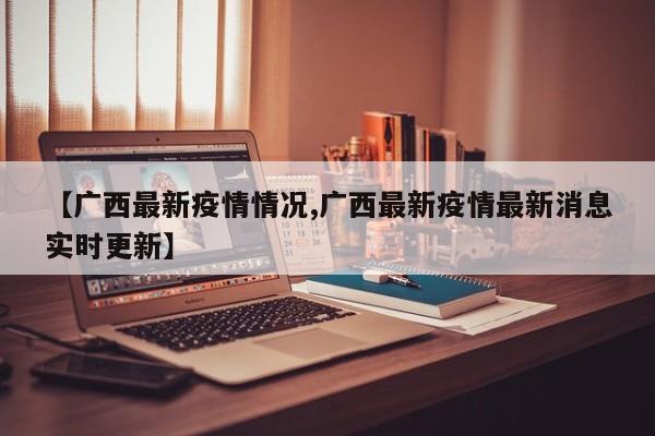【广西最新疫情情况,广西最新疫情最新消息实时更新】