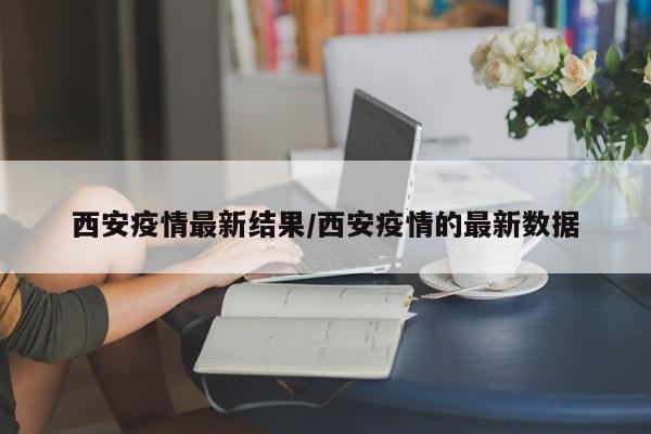 西安疫情最新结果/西安疫情的最新数据