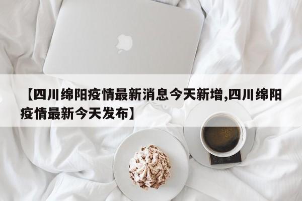 【四川绵阳疫情最新消息今天新增,四川绵阳疫情最新今天发布】