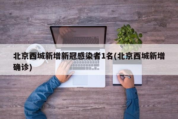 北京西城新增新冠感染者1名(北京西城新增确诊)