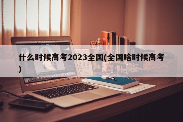 什么时候高考2023全国(全国啥时候高考)