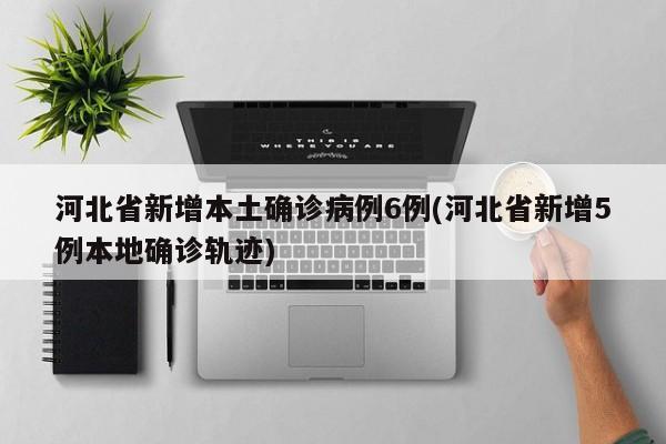 河北省新增本土确诊病例6例(河北省新增5例本地确诊轨迹)
