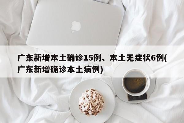 广东新增本土确诊15例、本土无症状6例(广东新增确诊本土病例)