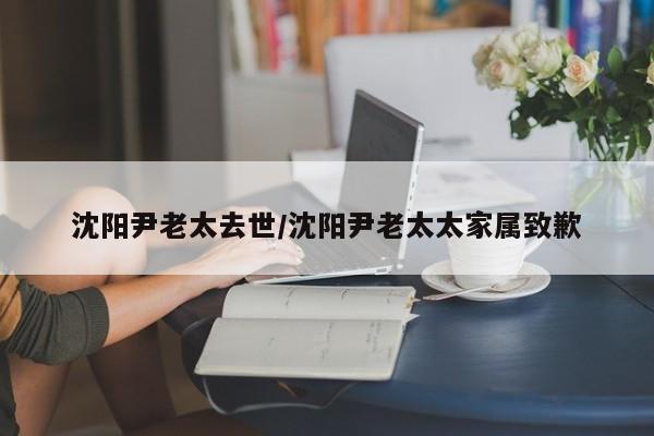 沈阳尹老太去世/沈阳尹老太太家属致歉