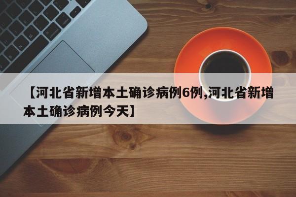 【河北省新增本土确诊病例6例,河北省新增本土确诊病例今天】