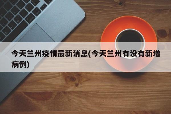 今天兰州疫情最新消息(今天兰州有没有新增病例)