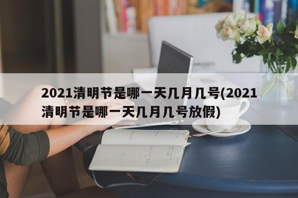 2021清明节是哪一天几月几号(2021清明节是哪一天几月几号放假)