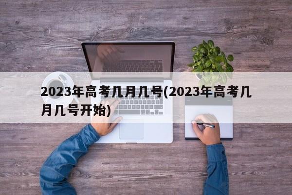 2023年高考几月几号(2023年高考几月几号开始)