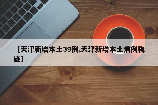 【天津新增本土39例,天津新增本土病例轨迹】