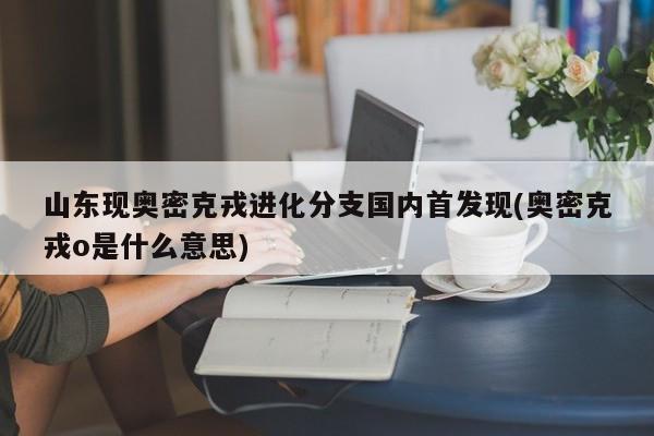 山东现奥密克戎进化分支国内首发现(奥密克戎o是什么意思)
