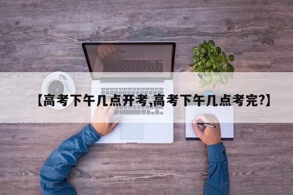 【高考下午几点开考,高考下午几点考完?】