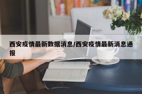 西安疫情最新数据消息/西安疫情最新消息通报