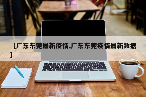 【广东东莞最新疫情,广东东莞疫情最新数据】