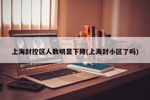 上海封控区人数明显下降(上海封小区了吗)