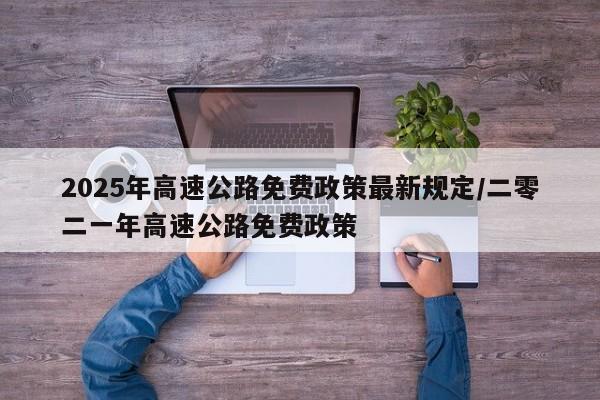 2025年高速公路免费政策最新规定/二零二一年高速公路免费政策