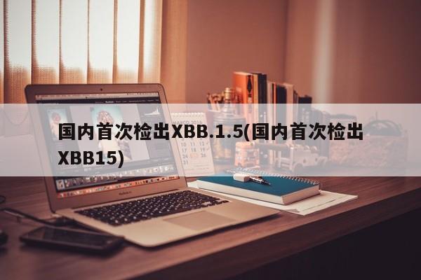 国内首次检出XBB.1.5(国内首次检出XBB15)
