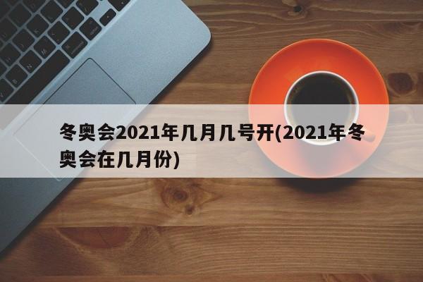 冬奥会2021年几月几号开(2021年冬奥会在几月份)
