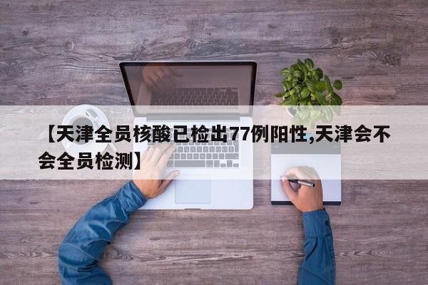 【天津全员核酸已检出77例阳性,天津会不会全员检测】