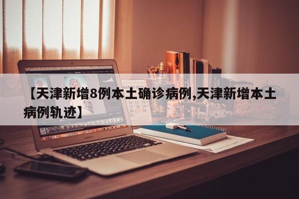 【天津新增8例本土确诊病例,天津新增本土病例轨迹】