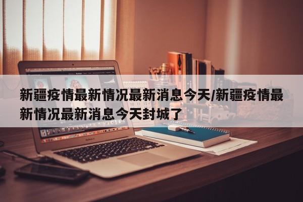 新疆疫情最新情况最新消息今天/新疆疫情最新情况最新消息今天封城了
