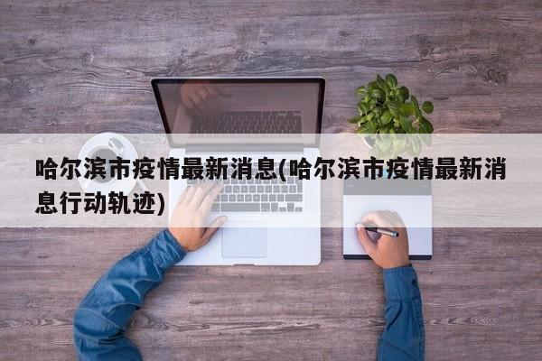 哈尔滨市疫情最新消息(哈尔滨市疫情最新消息行动轨迹)