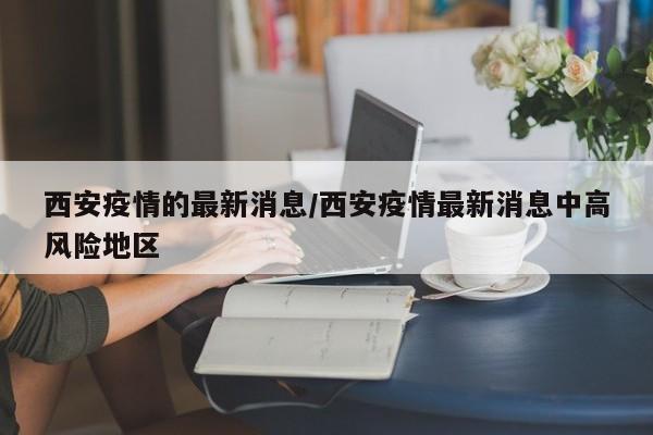 西安疫情的最新消息/西安疫情最新消息中高风险地区