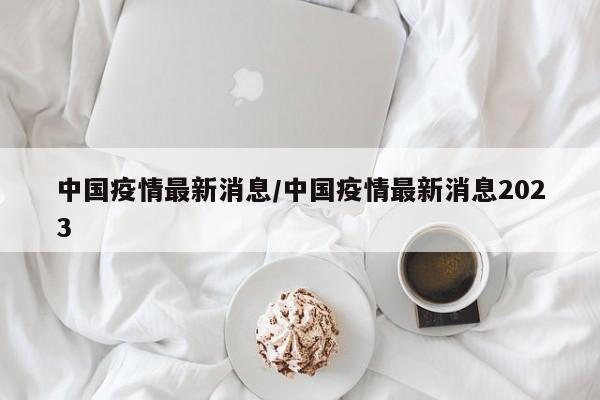中国疫情最新消息/中国疫情最新消息2023