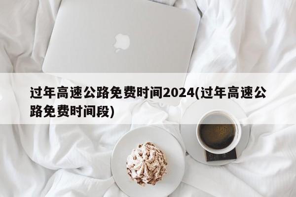 过年高速公路免费时间2024(过年高速公路免费时间段)