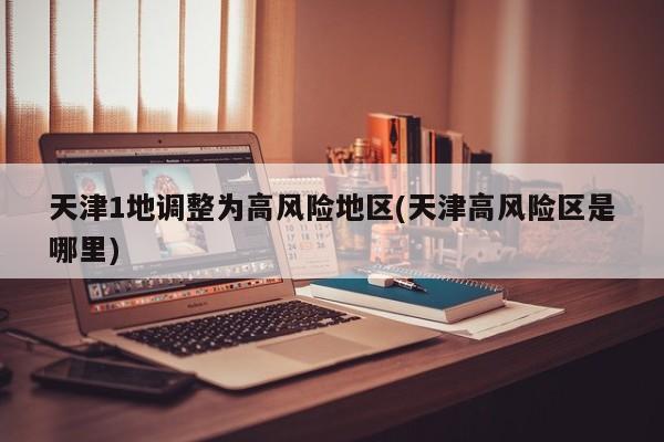 天津1地调整为高风险地区(天津高风险区是哪里)