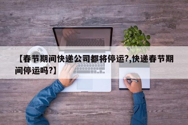 【春节期间快递公司都将停运?,快递春节期间停运吗?】