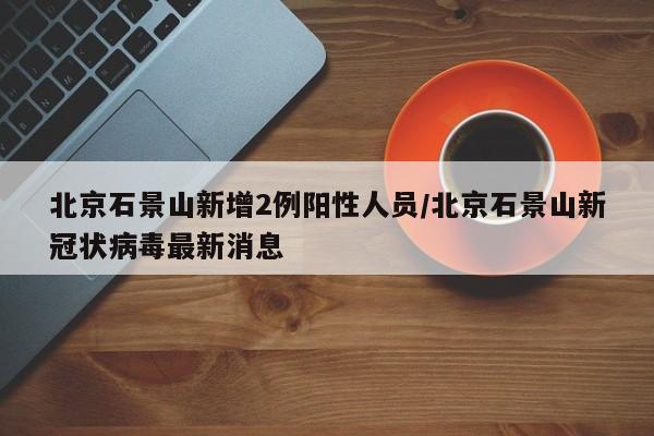 北京石景山新增2例阳性人员/北京石景山新冠状病毒最新消息