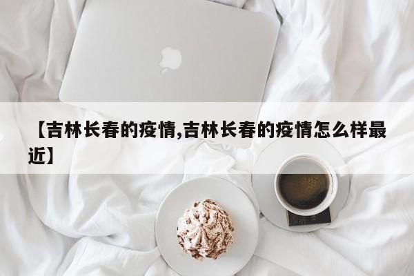 【吉林长春的疫情,吉林长春的疫情怎么样最近】