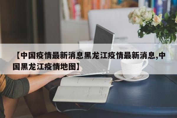 【中国疫情最新消息黑龙江疫情最新消息,中国黑龙江疫情地图】