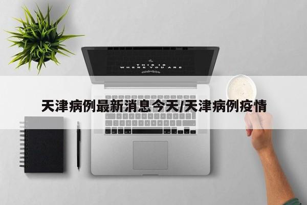 天津病例最新消息今天/天津病例疫情