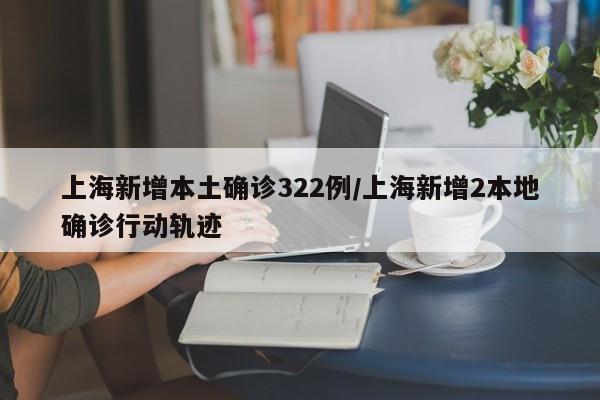 上海新增本土确诊322例/上海新增2本地确诊行动轨迹