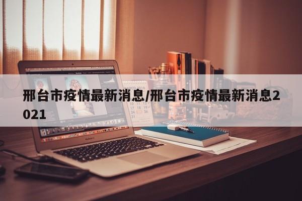 邢台市疫情最新消息/邢台市疫情最新消息2021