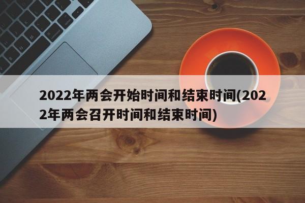 2022年两会开始时间和结束时间(2022年两会召开时间和结束时间)