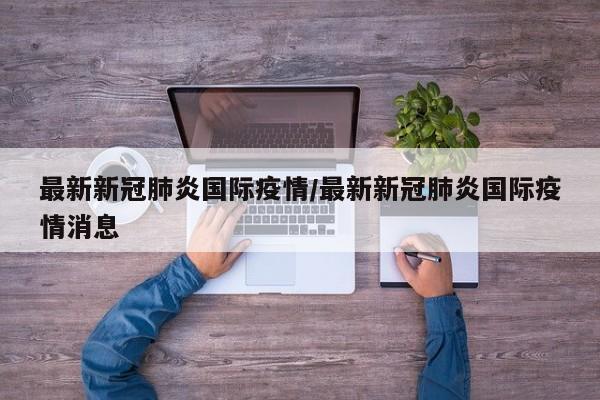 最新新冠肺炎国际疫情/最新新冠肺炎国际疫情消息