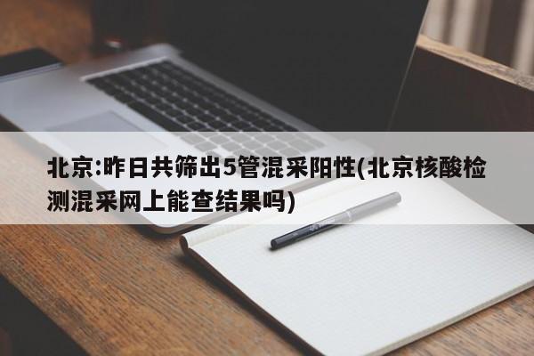 北京:昨日共筛出5管混采阳性(北京核酸检测混采网上能查结果吗)