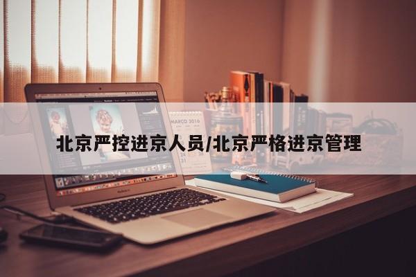 北京严控进京人员/北京严格进京管理