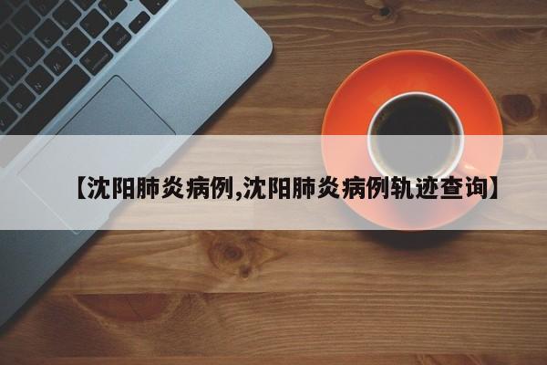 【沈阳肺炎病例,沈阳肺炎病例轨迹查询】