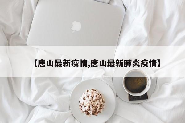 【唐山最新疫情,唐山最新肺炎疫情】