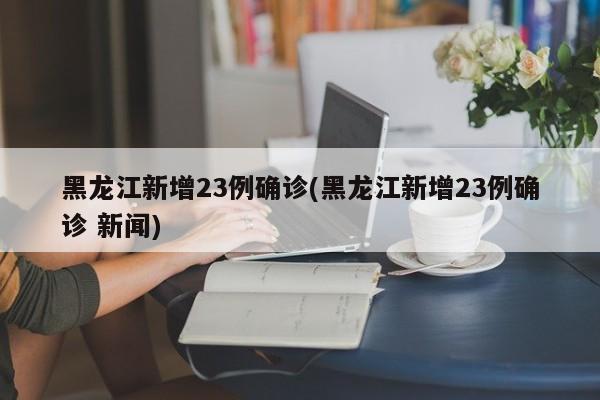 黑龙江新增23例确诊(黑龙江新增23例确诊 新闻)