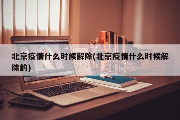 北京疫情什么时候解除(北京疫情什么时候解除的)