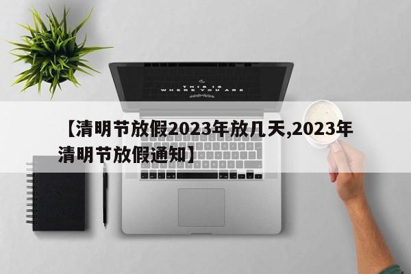 【清明节放假2023年放几天,2023年清明节放假通知】